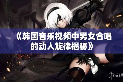 《韓國(guó)音樂視頻中男女合唱的動(dòng)人旋律揭秘》