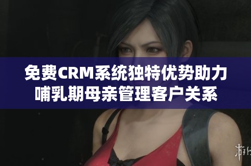 免費CRM系統(tǒng)獨特優(yōu)勢助力哺乳期母親管理客戶關系