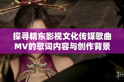 探尋精東影視文化傳媒歌曲MV的歌詞內(nèi)容與創(chuàng)作背景