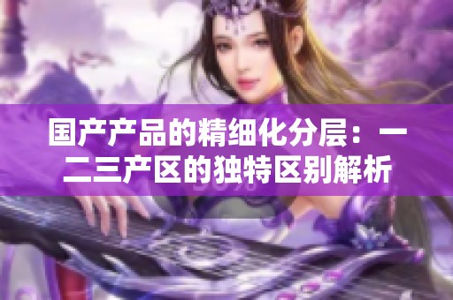 國產(chǎn)產(chǎn)品的精細(xì)化分層：一二三產(chǎn)區(qū)的獨(dú)特區(qū)別解析