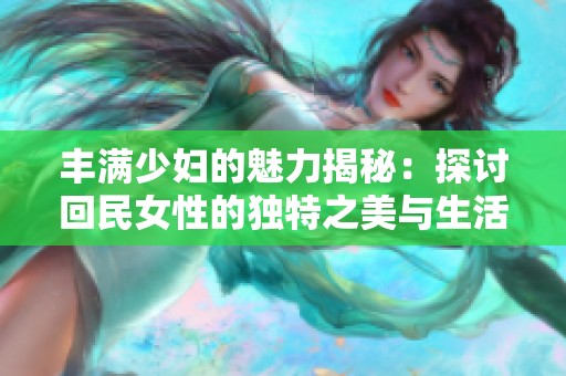 豐滿少婦的魅力揭秘：探討回民女性的獨特之美與生活方式