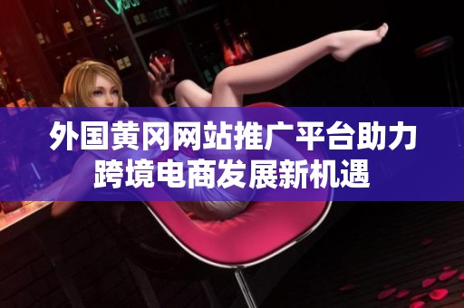 外國(guó)黃岡網(wǎng)站推廣平臺(tái)助力跨境電商發(fā)展新機(jī)遇