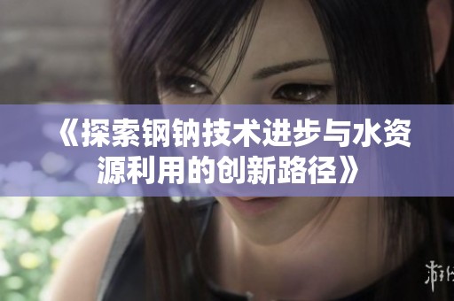 《探索鋼鈉技術(shù)進(jìn)步與水資源利用的創(chuàng)新路徑》