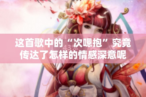 這首歌中的“次嗯抱”究竟傳達了怎樣的情感深意呢