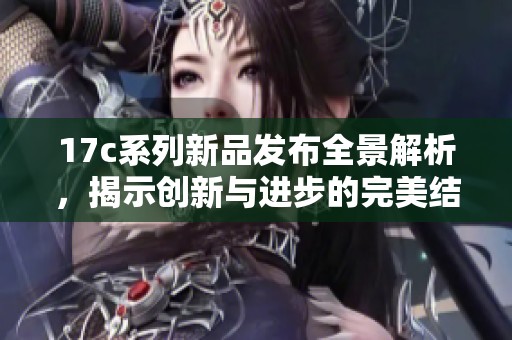 17c系列新品發(fā)布全景解析，揭示創(chuàng)新與進(jìn)步的完美結(jié)合