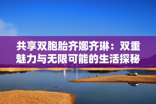 共享雙胞胎齊娜齊琳：雙重魅力與無限可能的生活探秘