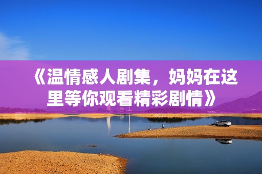 《溫情感人劇集，媽媽在這里等你觀看精彩劇情》