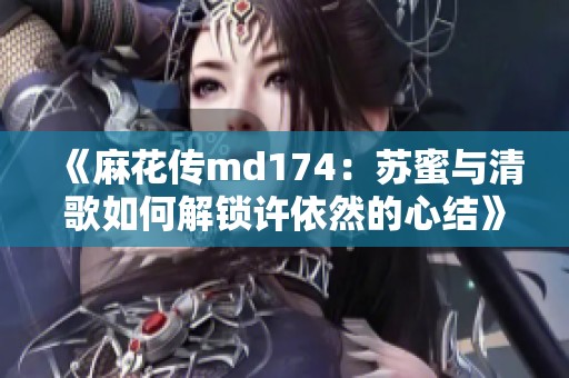 《麻花傳md174：蘇蜜與清歌如何解鎖許依然的心結(jié)》