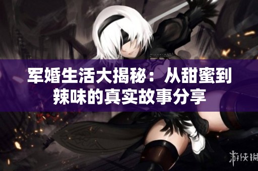 軍婚生活大揭秘：從甜蜜到辣味的真實(shí)故事分享