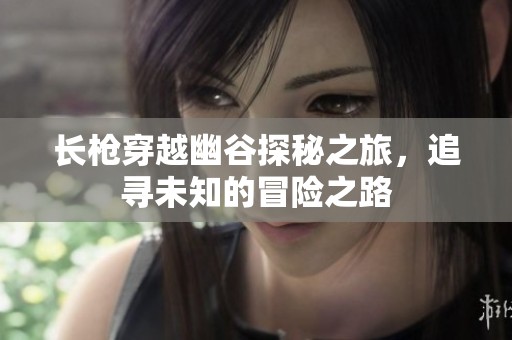 長槍穿越幽谷探秘之旅，追尋未知的冒險之路