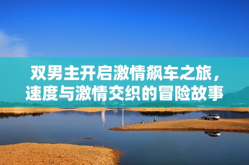 雙男主開啟激情飆車之旅，速度與激情交織的冒險故事