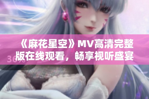《麻花星空》MV高清完整版在線觀看，暢享視聽盛宴！