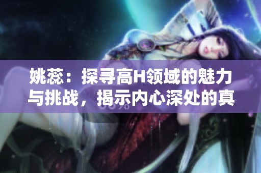 姚蕊：探尋高H領(lǐng)域的魅力與挑戰(zhàn)，揭示內(nèi)心深處的真實(shí)世界