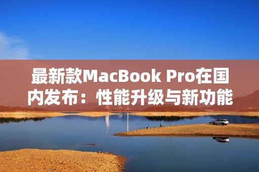 最新款MacBook Pro在國內(nèi)發(fā)布：性能升級與新功能揭秘
