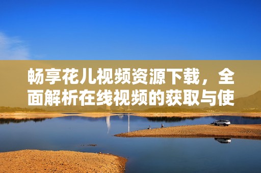 暢享花兒視頻資源下載，全面解析在線視頻的獲取與使用方法