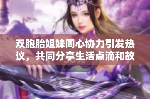 雙胞胎姐妹同心協(xié)力引發(fā)熱議，共同分享生活點(diǎn)滴和故事