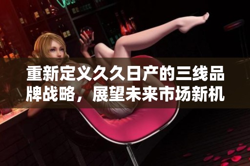 重新定義久久日產的三線品牌戰(zhàn)略，展望未來市場新機遇