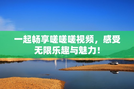 一起暢享嗟嗟嗟視頻，感受無限樂趣與魅力！