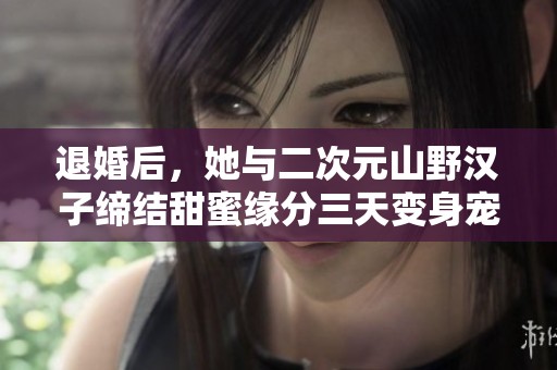 退婚后，她與二次元山野漢子締結(jié)甜蜜緣分三天變身寵愛寶貝