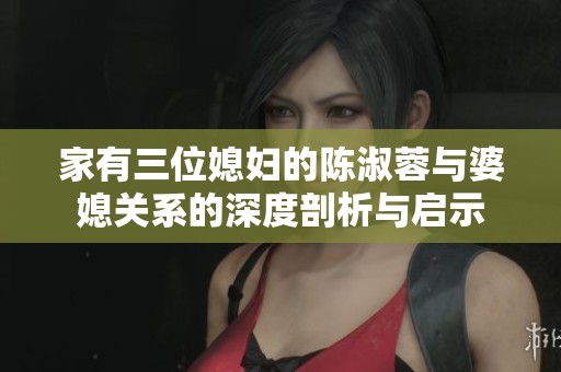 家有三位媳婦的陳淑蓉與婆媳關(guān)系的深度剖析與啟示