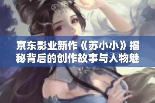 京東影業(yè)新作《蘇小小》揭秘背后的創(chuàng)作故事與人物魅力