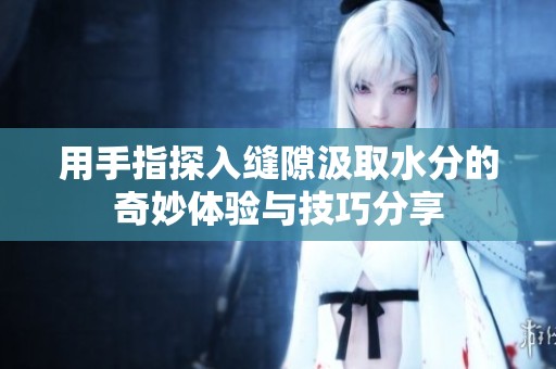 用手指探入縫隙汲取水分的奇妙體驗(yàn)與技巧分享