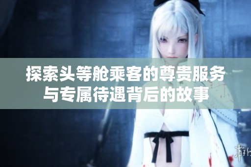 探索頭等艙乘客的尊貴服務(wù)與專屬待遇背后的故事