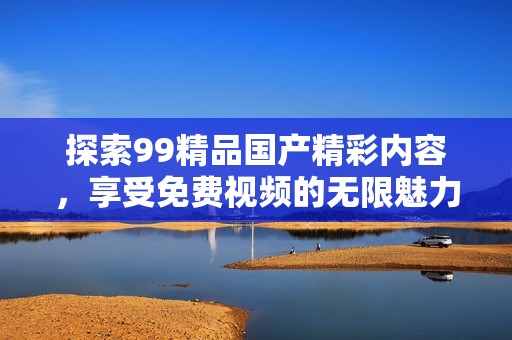 探索99精品國產(chǎn)精彩內(nèi)容，享受免費(fèi)視頻的無限魅力