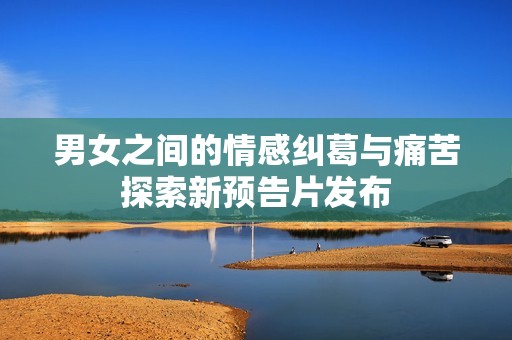 男女之間的情感糾葛與痛苦探索新預(yù)告片發(fā)布
