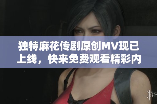獨特麻花傳劇原創(chuàng)MV現(xiàn)已上線<div   id=