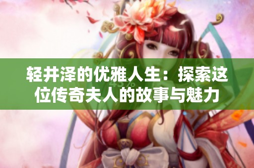 輕井澤的優(yōu)雅人生：探索這位傳奇夫人的故事與魅力