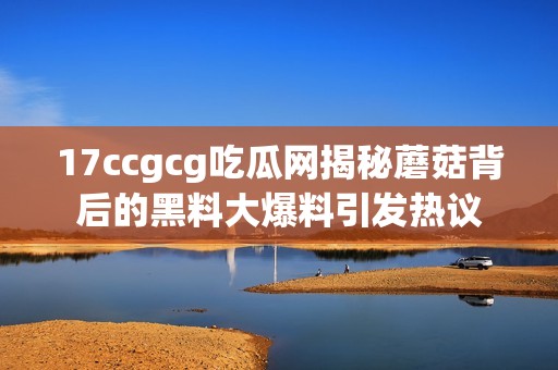 17ccgcg吃瓜網(wǎng)揭秘蘑菇背后的黑料大爆料引發(fā)熱議