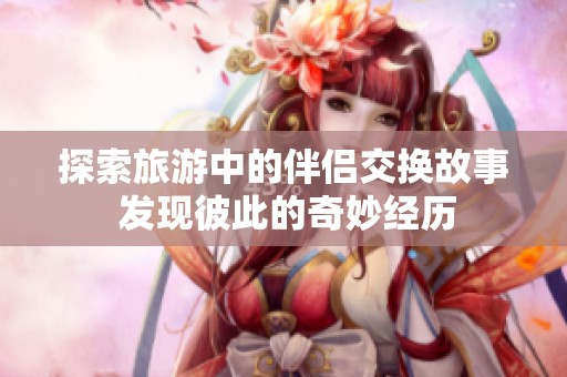 探索旅游中的伴侶交換故事 發(fā)現(xiàn)彼此的奇妙經(jīng)歷