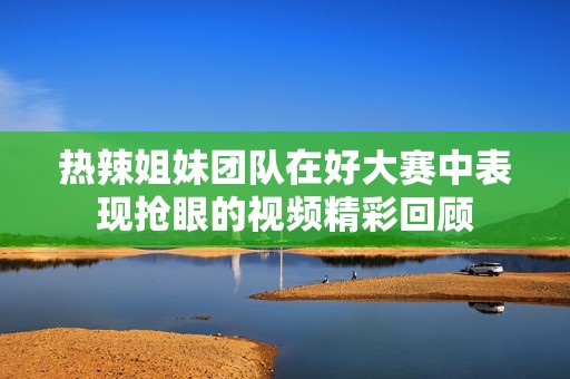 熱辣姐妹團(tuán)隊(duì)在好大賽中表現(xiàn)搶眼的視頻精彩回顧