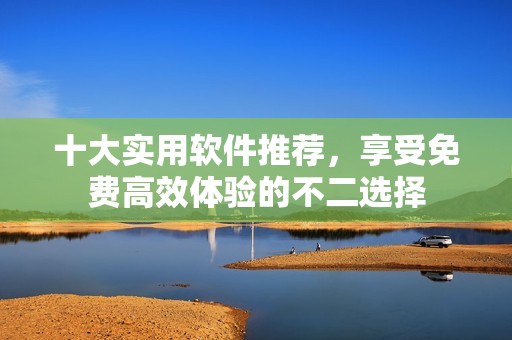十大實(shí)用軟件推薦，享受免費(fèi)高效體驗(yàn)的不二選擇