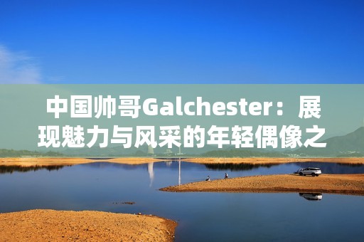 中國帥哥Galchester：展現(xiàn)魅力與風(fēng)采的年輕偶像之路