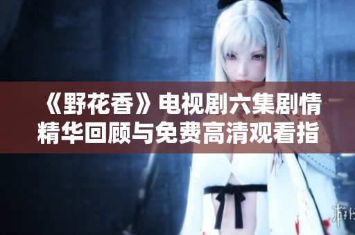 《野花香》電視劇六集劇情精華回顧與免費高清觀看指南