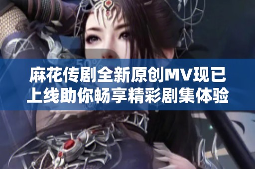 麻花傳劇全新原創(chuàng)MV現(xiàn)已上線助你暢享精彩劇集體驗