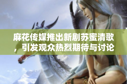 麻花傳媒推出新劇蘇蜜清歌，引發(fā)觀眾熱烈期待與討論