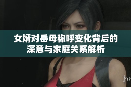 女婿對岳母稱呼變化背后的深意與家庭關(guān)系解析
