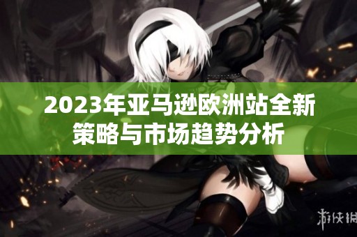 2023年亞馬遜歐洲站全新策略與市場趨勢分析