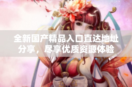 全新國產(chǎn)精品入口直達(dá)地址分享，盡享優(yōu)質(zhì)資源體驗(yàn)