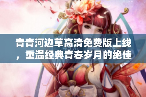 青青河邊草高清免費版上線，重溫經(jīng)典青春歲月的絕佳選擇