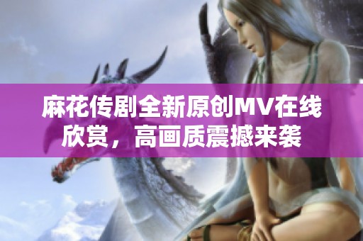 麻花傳劇全新原創(chuàng)MV在線欣賞，高畫質(zhì)震撼來襲
