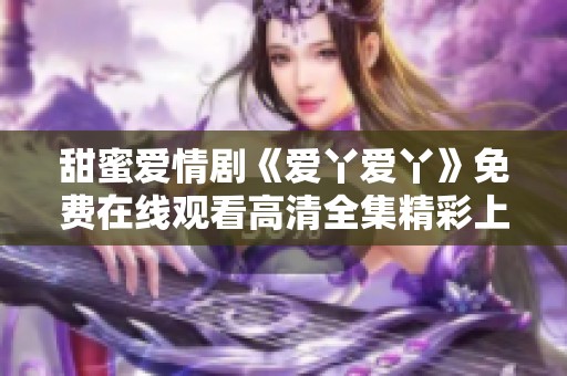 甜蜜愛情劇《愛丫愛丫》免費(fèi)在線觀看高清全集精彩上線