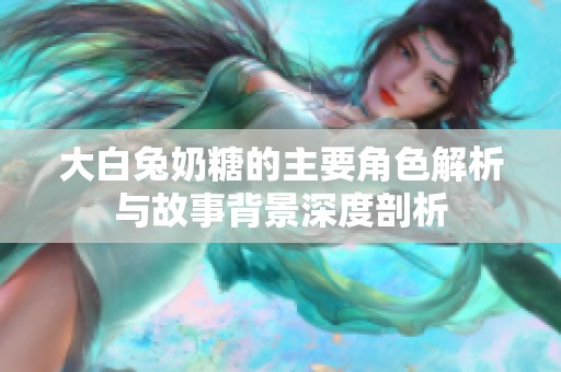 大白兔奶糖的主要角色解析與故事背景深度剖析