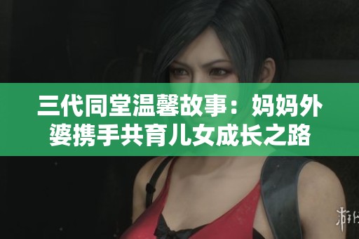 三代同堂溫馨故事：媽媽外婆攜手共育兒女成長之路