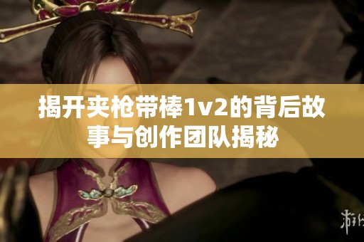 揭開夾槍帶棒1v2的背后故事與創(chuàng)作團隊揭秘