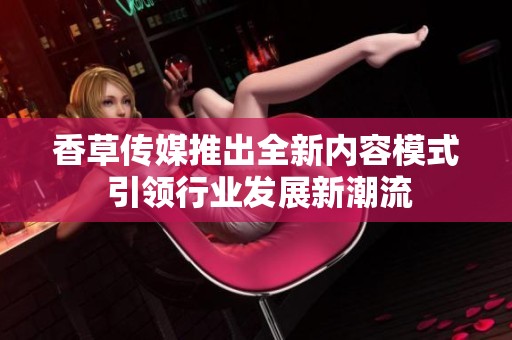 香草傳媒推出全新內(nèi)容模式 引領(lǐng)行業(yè)發(fā)展新潮流