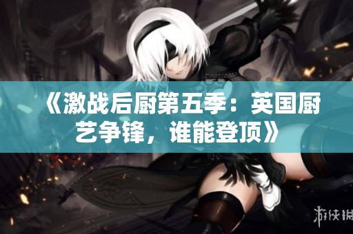《激戰(zhàn)后廚第五季：英國廚藝爭鋒，誰能登頂》